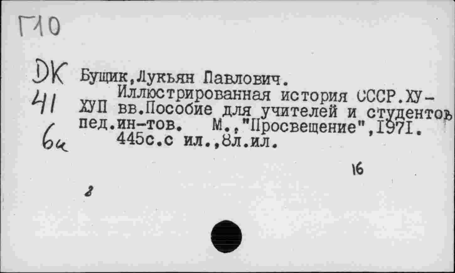 ﻿по
DK 4/
Бущик,Лукьян Павлович.
Иллюстрированная история СССР. ХУ-АУН вв.Пособие для учителей и студентов пед.ин-тов.	М.,"Просвещение",1971.
445с.с ил.,8л.ил.
16